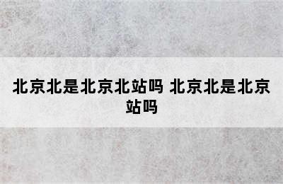 北京北是北京北站吗 北京北是北京站吗
